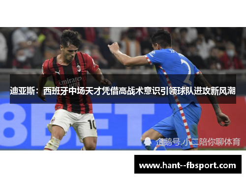 迪亚斯：西班牙中场天才凭借高战术意识引领球队进攻新风潮