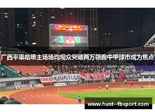 广西平果哈嘹主场场均观众突破两万领跑中甲球市成为焦点